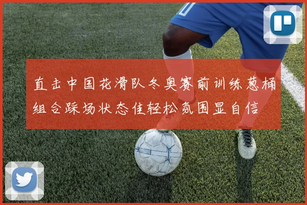 直击中国花滑队冬奥赛前训练葱桶组合踩场状态佳轻松氛围显自信